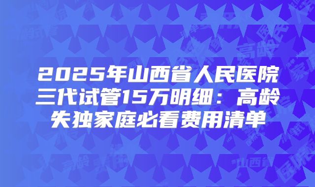 2025年山西省人民医院三代试管15万明细：高龄失独家庭必看费用清单
