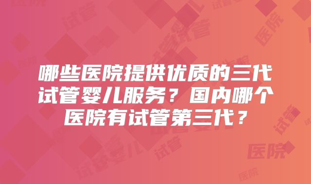 哪些医院提供优质的三代试管婴儿服务？国内哪个医院有试管第三代？