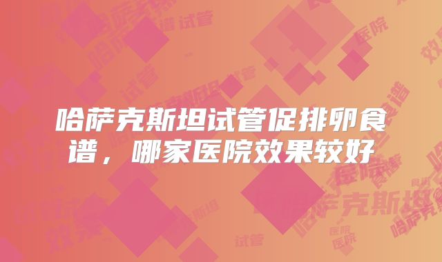 哈萨克斯坦试管促排卵食谱,哪家医院效果较好