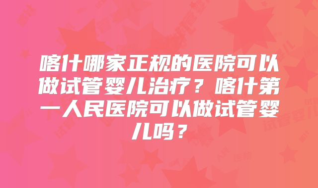 喀什哪家正规的医院可以做试管婴儿治疗？喀什第一人民医院可以做试管婴儿吗？
