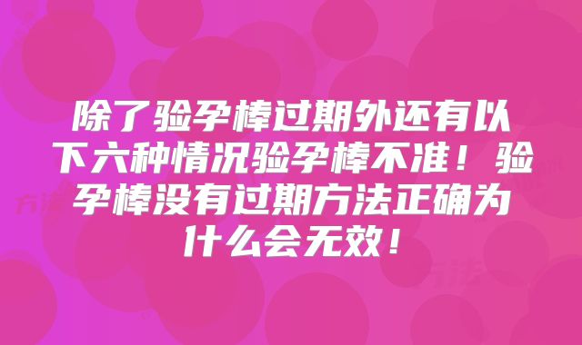 除了验孕棒过期外还有以下六种情况验孕棒不准！验孕棒没有过期方法正确为什么会无效！
