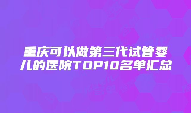 重庆可以做第三代试管婴儿的医院TOP10名单汇总