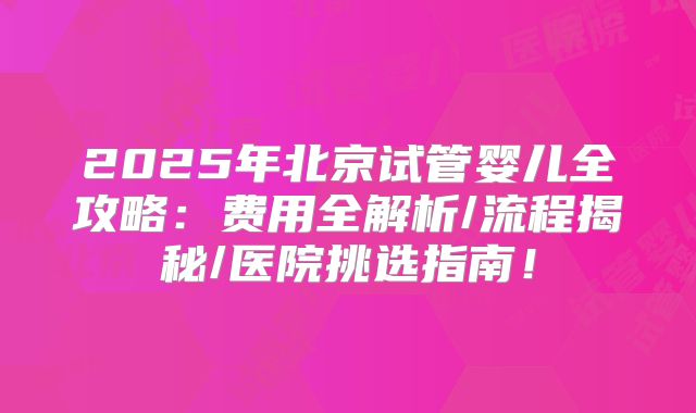 2025年北京试管婴儿全攻略：费用全解析/流程揭秘/医院挑选指南！