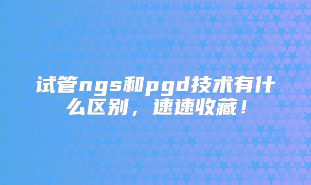 试管ngs和pgd技术有什么区别,速速收藏!