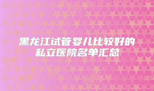 黑龙江试管婴儿比较好的私立医院名单汇总