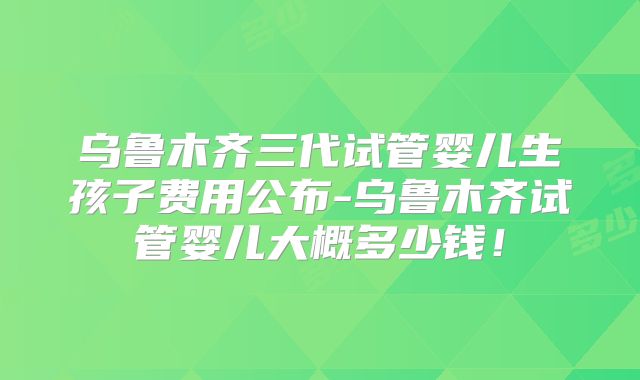 乌鲁木齐三代试管婴儿生孩子费用公布-乌鲁木齐试管婴儿大概多少钱！