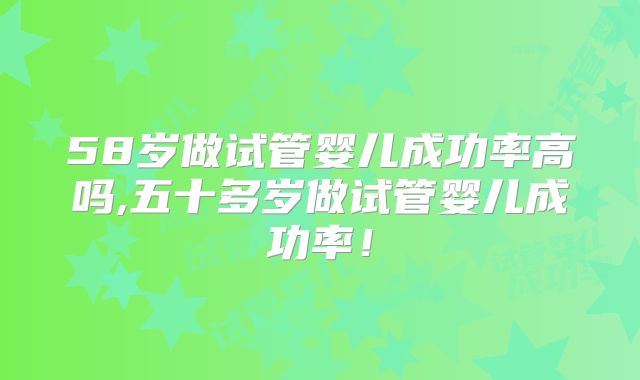 58岁做试管婴儿成功率高吗,五十多岁做试管婴儿成功率！