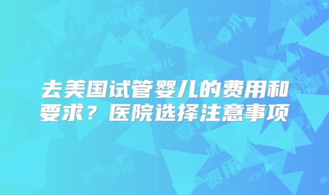 去美国试管婴儿的费用和要求？医院选择注意事项