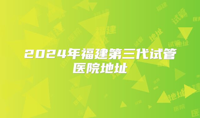 2024年福建第三代试管医院地址