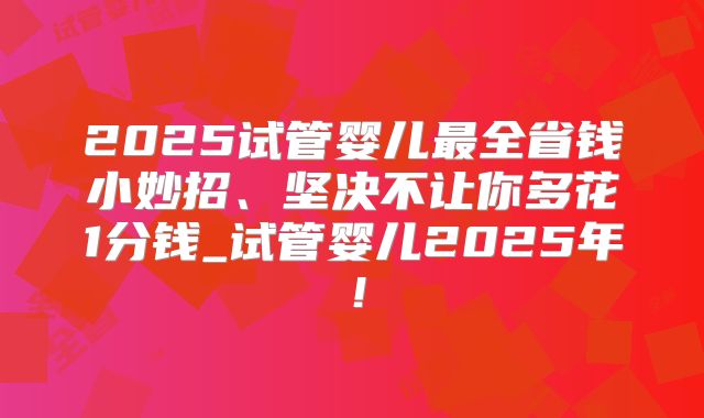 2025试管婴儿最全省钱小妙招、坚决不让你多花1分钱_试管婴儿2025年！