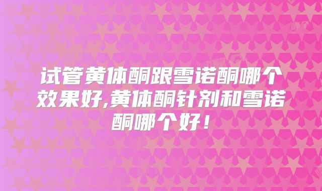 试管黄体酮跟雪诺酮哪个效果好,黄体酮针剂和雪诺酮哪个好!