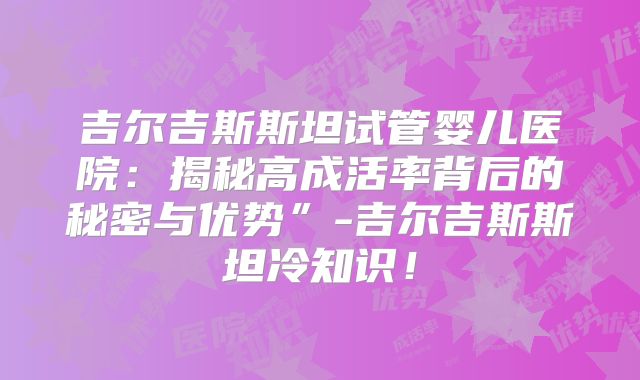吉尔吉斯斯坦试管婴儿医院：揭秘高成活率背后的秘密与优势”-吉尔吉斯斯坦冷知识！