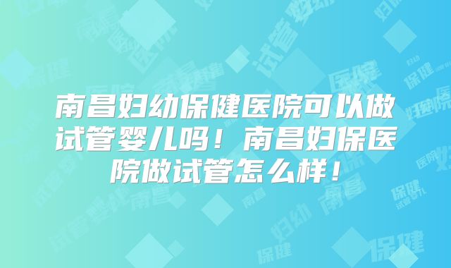 南昌妇幼保健医院可以做试管婴儿吗!南昌妇保医院做试管怎么样!