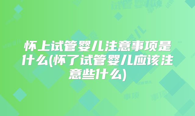 怀上试管婴儿注意事项是什么(怀了试管婴儿应该注意些什么)