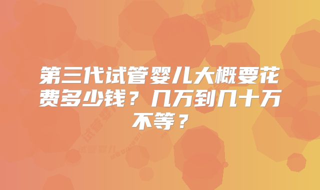 第三代试管婴儿大概要花费多少钱？几万到几十万不等？