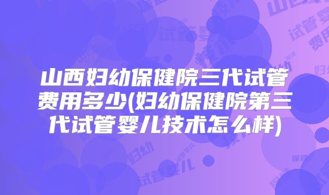 山西妇幼保健院三代试管费用多少(妇幼保健院第三代试管婴儿技术怎么样)