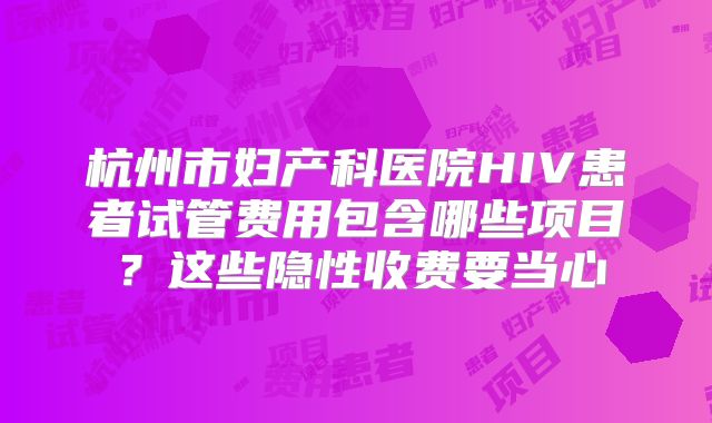 杭州市妇产科医院HIV患者试管费用包含哪些项目？这些隐性收费要当心