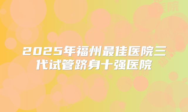 2025年福州最佳医院三代试管跻身十强医院