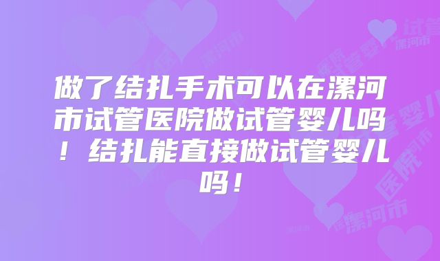 做了结扎手术可以在漯河市试管医院做试管婴儿吗!结扎能直接做试管婴儿吗!