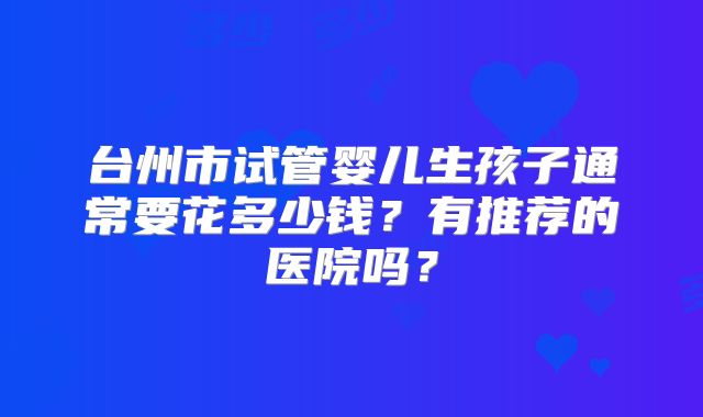 台州市试管婴儿生孩子通常要花多少钱?有推荐的医院吗?