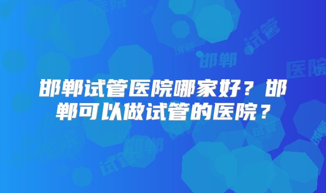 邯郸试管医院哪家好？邯郸可以做试管的医院？
