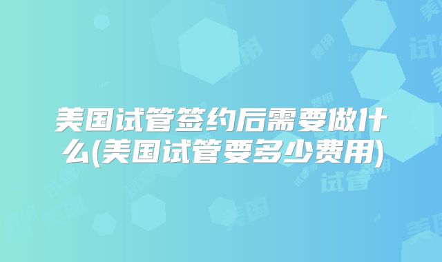 美国试管签约后需要做什么(美国试管要多少费用)