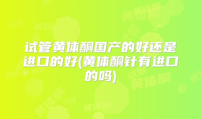试管黄体酮国产的好还是进口的好(黄体酮针有进口的吗)