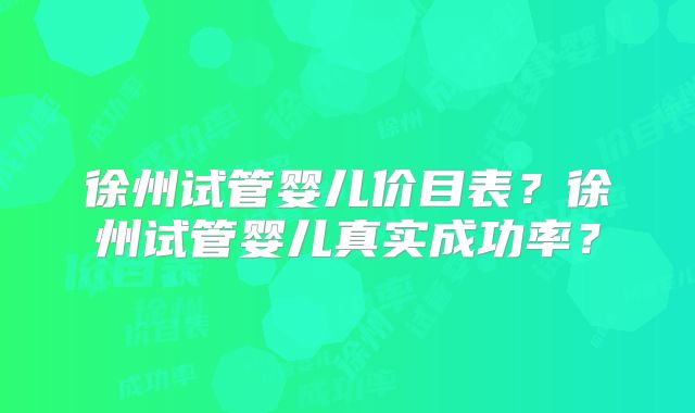 徐州试管婴儿价目表？徐州试管婴儿真实成功率？