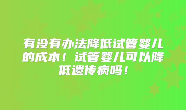 有没有办法降低试管婴儿的成本！试管婴儿可以降低遗传病吗！