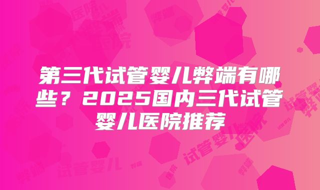 第三代试管婴儿弊端有哪些？2025国内三代试管婴儿医院推荐