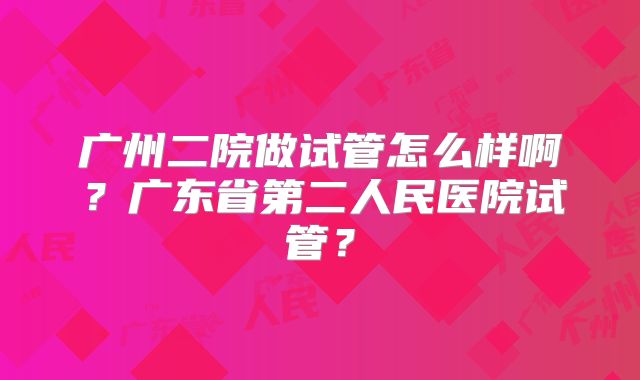 广州二院做试管怎么样啊?广东省第二人民医院试管?