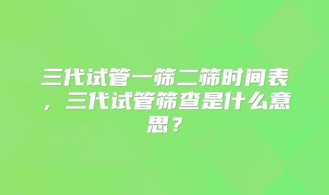 三代试管一筛二筛时间表，三代试管筛查是什么意思？