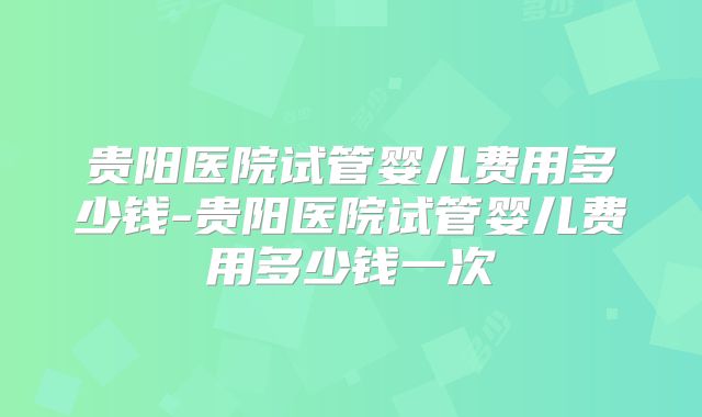 贵阳医院试管婴儿费用多少钱-贵阳医院试管婴儿费用多少钱一次