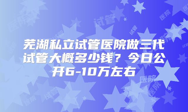 芜湖私立试管医院做三代试管大概多少钱?今日公开6-10万左右