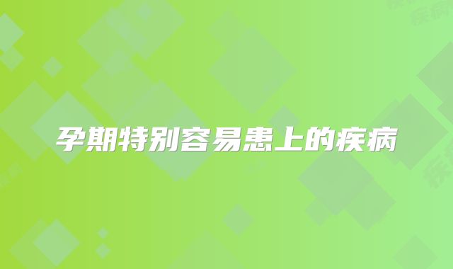 孕期特别容易患上的疾病