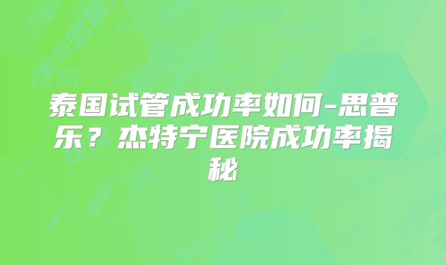 泰国试管成功率如何-思普乐？杰特宁医院成功率揭秘