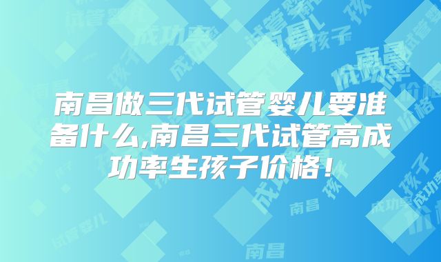 南昌做三代试管婴儿要准备什么,南昌三代试管高成功率生孩子价格!