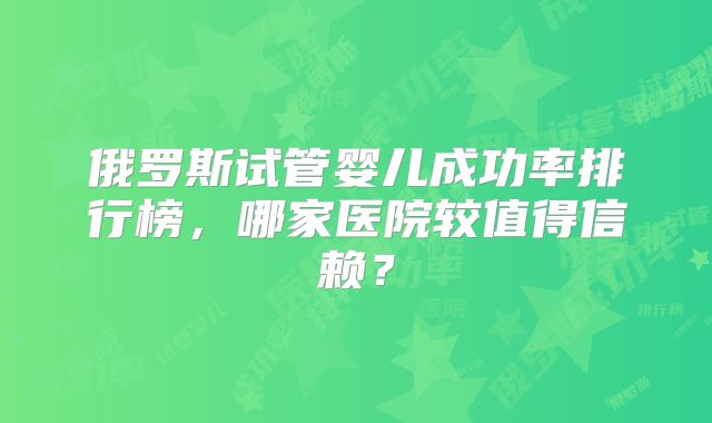 俄罗斯试管婴儿成功率排行榜，哪家医院较值得信赖？