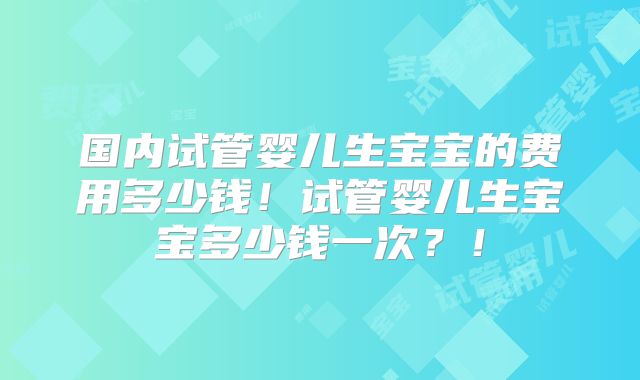 国内试管婴儿生宝宝的费用多少钱！试管婴儿生宝宝多少钱一次？！
