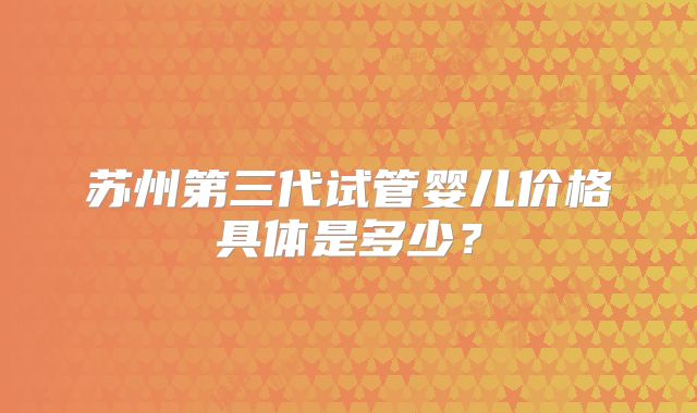 苏州第三代试管婴儿价格具体是多少?