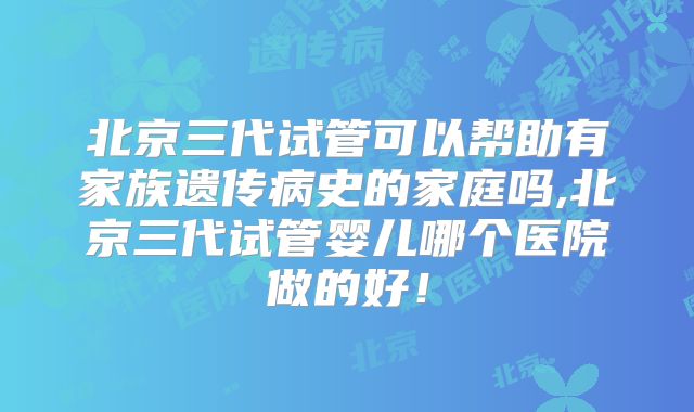 北京三代试管可以帮助有家族遗传病史的家庭吗,北京三代试管婴儿哪个医院做的好！