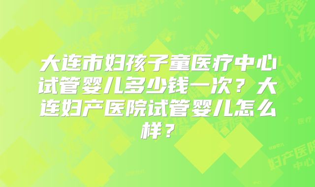 大连市妇孩子童医疗中心试管婴儿多少钱一次?大连妇产医院试管婴儿怎么样?