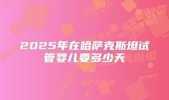 2025年在哈萨克斯坦试管婴儿要多少天