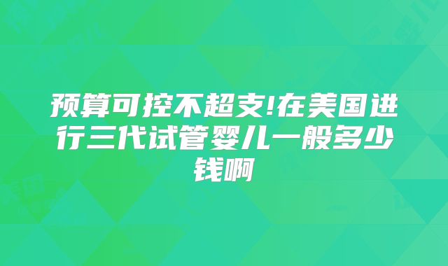 预算可控不超支!在美国进行三代试管婴儿一般多少钱啊