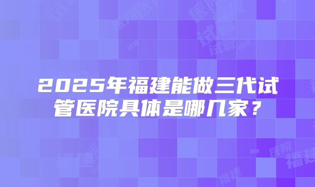 2025年福建能做三代试管医院具体是哪几家？