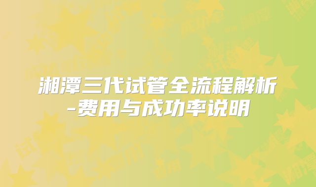 湘潭三代试管全流程解析-费用与成功率说明