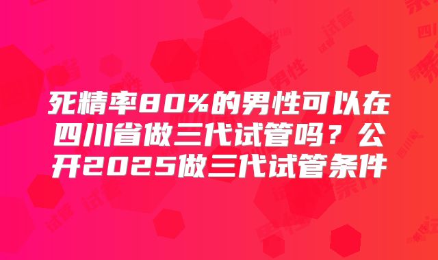 死精率80%的男性可以在四川省做三代试管吗?公开2025做三代试管条件