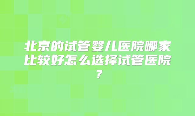 北京的试管婴儿医院哪家比较好怎么选择试管医院？
