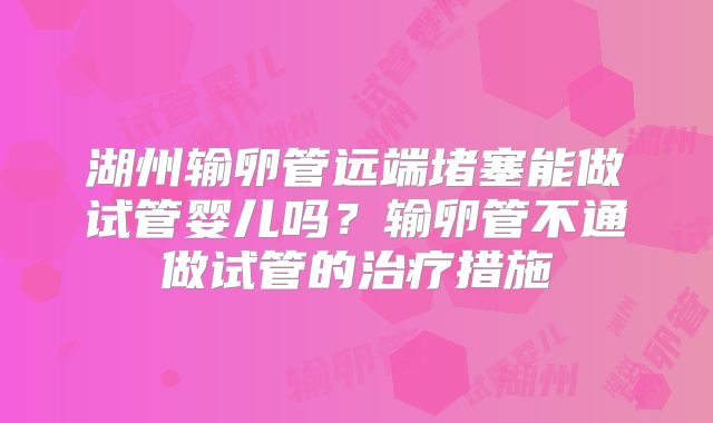湖州输卵管远端堵塞能做试管婴儿吗?输卵管不通做试管的治疗措施