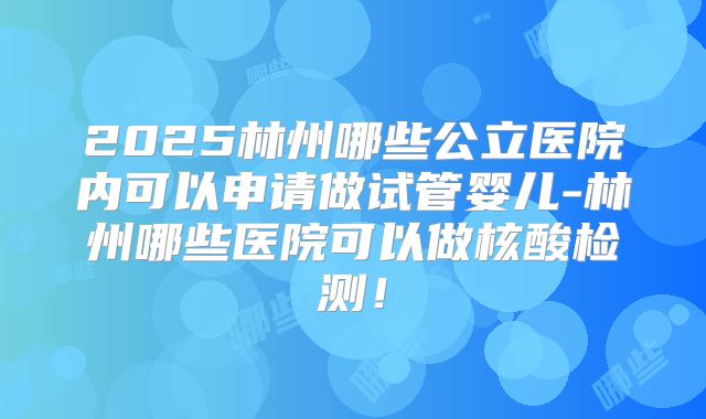 2025林州哪些公立医院内可以申请做试管婴儿-林州哪些医院可以做核酸检测！